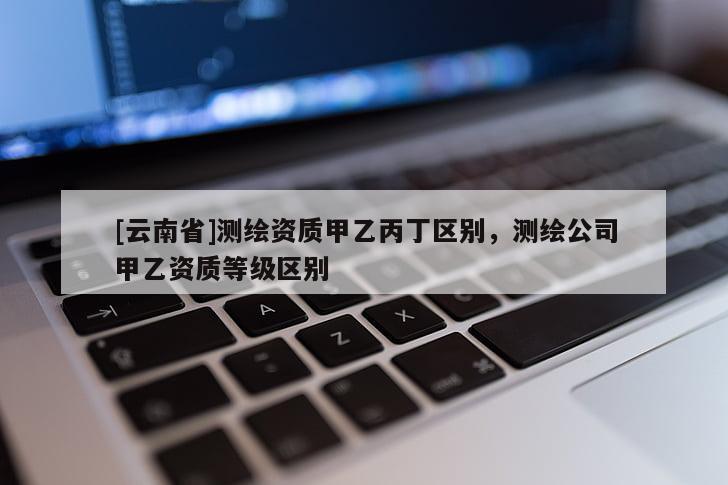 [云南省]測繪資質甲乙丙丁區別，測繪公司甲乙資質等級區別