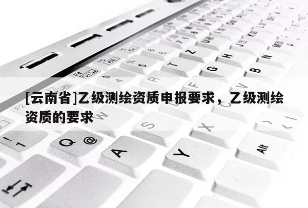 [云南省]乙級測繪資質申報要求，乙級測繪資質的要求
