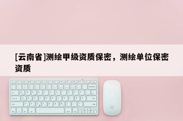 [云南省]測繪甲級資質保密，測繪單位保密資質