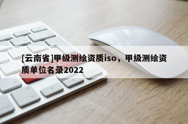 [云南省]甲級測繪資質(zhì)iso，甲級測繪資質(zhì)單位名錄2022