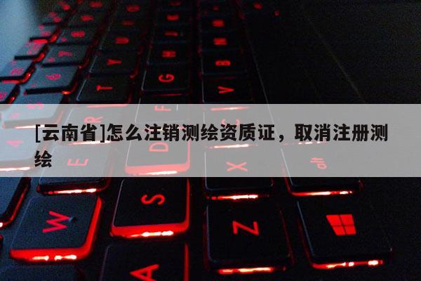 [云南省]怎么注銷測繪資質(zhì)證，取消注冊(cè)測繪