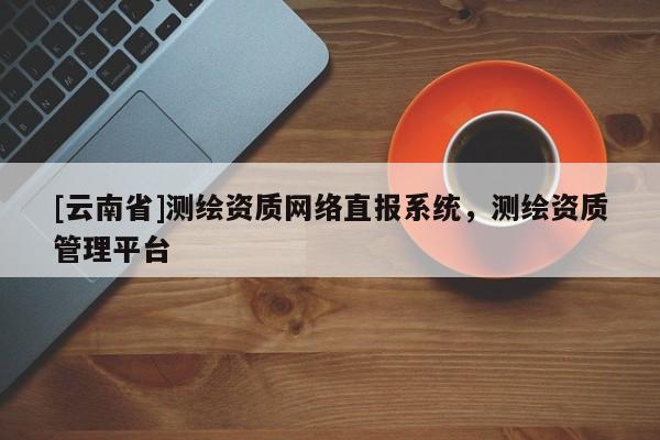 [云南省]測繪資質網絡直報系統，測繪資質管理平臺