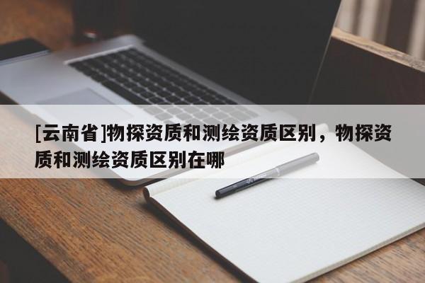 [云南省]物探資質和測繪資質區別，物探資質和測繪資質區別在哪