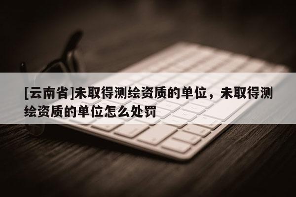 [云南省]未取得測繪資質的單位，未取得測繪資質的單位怎么處罰