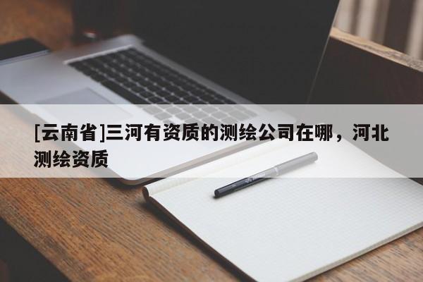 [云南省]三河有資質(zhì)的測繪公司在哪，河北測繪資質(zhì)