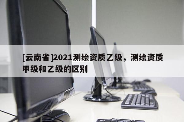 [云南省]2021測繪資質乙級，測繪資質甲級和乙級的區別