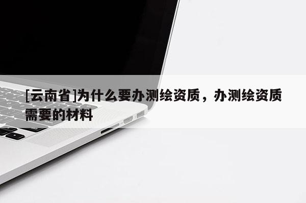 [云南省]為什么要辦測繪資質，辦測繪資質需要的材料