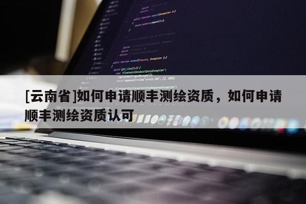 [云南省]如何申請順豐測繪資質(zhì)，如何申請順豐測繪資質(zhì)認可