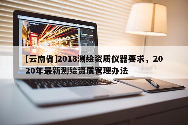 [云南省]2018測繪資質儀器要求，2020年最新測繪資質管理辦法