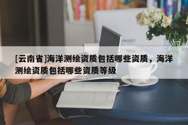 [云南省]海洋測繪資質包括哪些資質，海洋測繪資質包括哪些資質等級