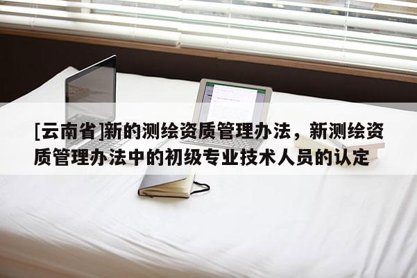 [云南省]新的測繪資質管理辦法，新測繪資質管理辦法中的初級專業技術人員的認定