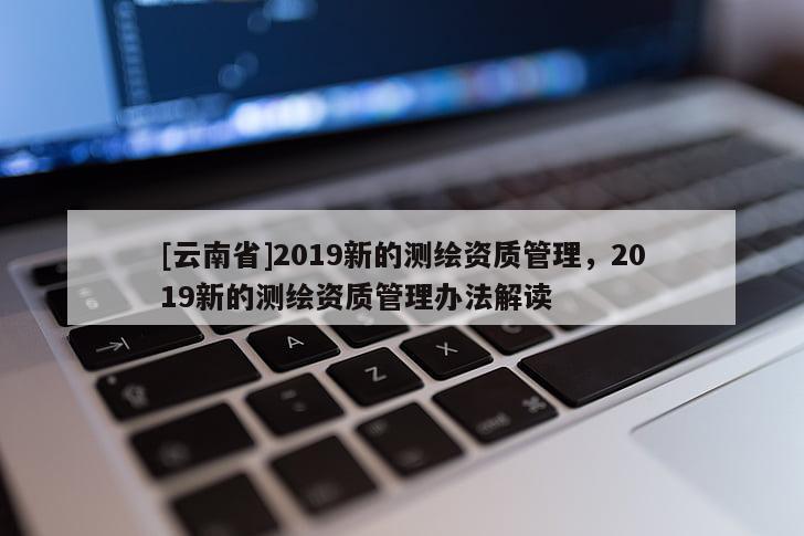 [云南省]2019新的測繪資質管理，2019新的測繪資質管理辦法解讀
