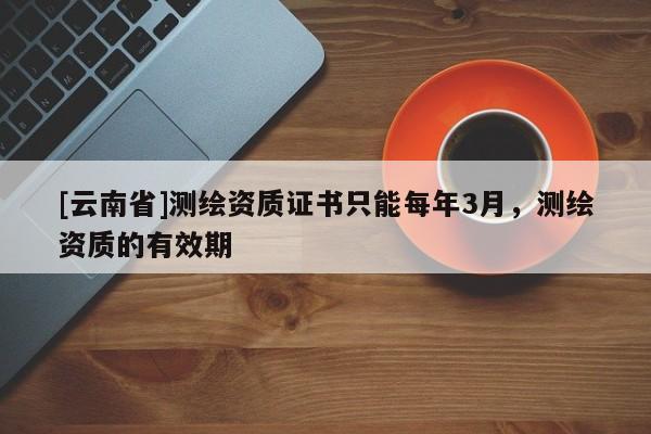 [云南省]測繪資質(zhì)證書只能每年3月，測繪資質(zhì)的有效期