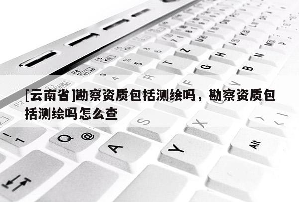 [云南省]勘察資質包括測繪嗎，勘察資質包括測繪嗎怎么查