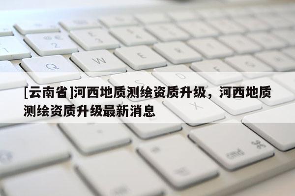[云南省]河西地質測繪資質升級，河西地質測繪資質升級最新消息