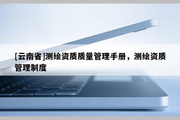 [云南省]測繪資質(zhì)質(zhì)量管理手冊，測繪資質(zhì)管理制度