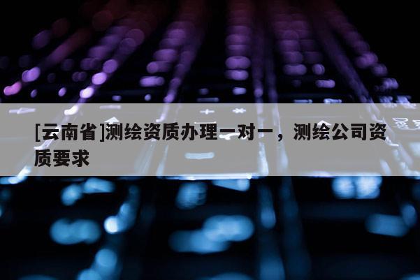 [云南省]測繪資質辦理一對一，測繪公司資質要求