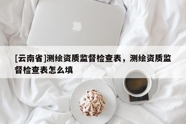 [云南省]測繪資質監督檢查表，測繪資質監督檢查表怎么填