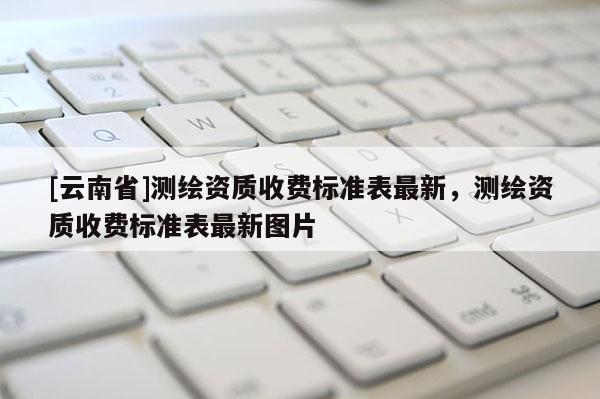 [云南省]測繪資質收費標準表最新，測繪資質收費標準表最新圖片