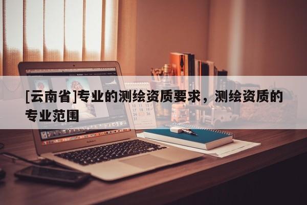[云南省]專業的測繪資質要求，測繪資質的專業范圍