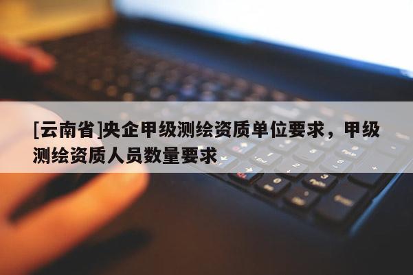 [云南省]央企甲級測繪資質單位要求，甲級測繪資質人員數量要求