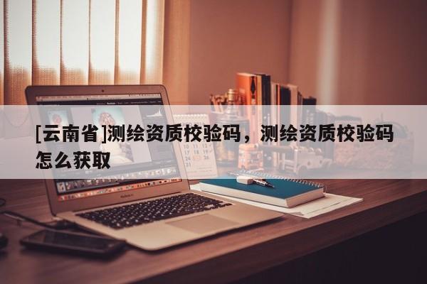 [云南省]測繪資質校驗碼，測繪資質校驗碼怎么獲取