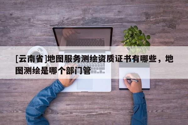 [云南省]地圖服務測繪資質證書有哪些，地圖測繪是哪個部門管