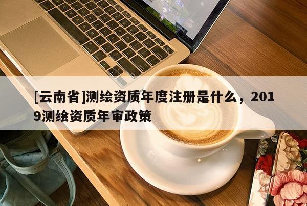 [云南省]測繪資質(zhì)年度注冊(cè)是什么，2019測繪資質(zhì)年審政策