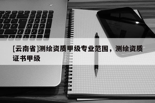 [云南省]測繪資質甲級專業范圍，測繪資質證書甲級