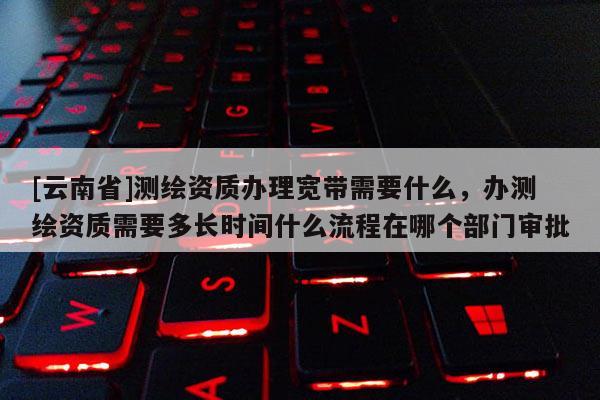 [云南省]測繪資質辦理寬帶需要什么，辦測繪資質需要多長時間什么流程在哪個部門審批