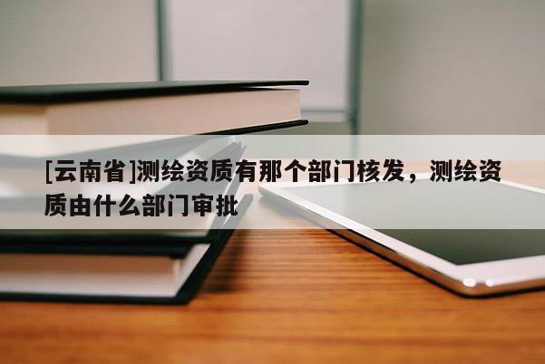 [云南省]測繪資質(zhì)有那個部門核發(fā)，測繪資質(zhì)由什么部門審批