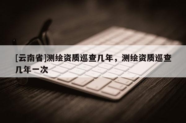 [云南省]測繪資質巡查幾年，測繪資質巡查幾年一次