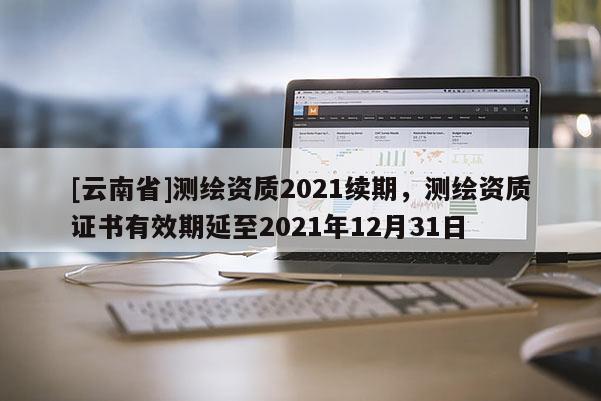[云南省]測繪資質2021續期，測繪資質證書有效期延至2021年12月31日
