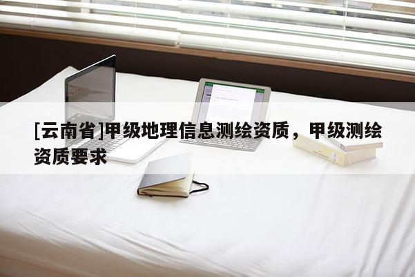 [云南省]甲級地理信息測繪資質(zhì)，甲級測繪資質(zhì)要求