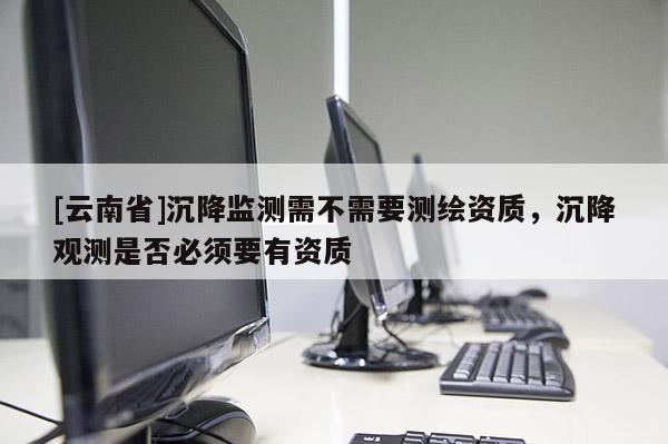 [云南省]沉降監測需不需要測繪資質，沉降觀測是否必須要有資質