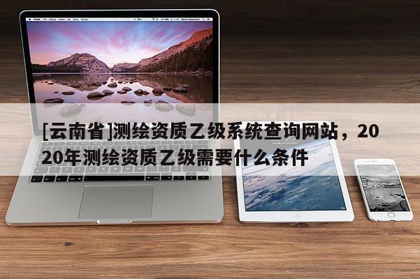 [云南省]測繪資質乙級系統查詢網站，2020年測繪資質乙級需要什么條件