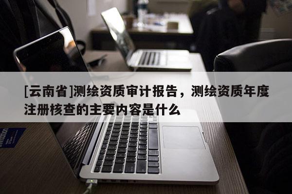 [云南省]測繪資質(zhì)審計報告，測繪資質(zhì)年度注冊核查的主要內(nèi)容是什么
