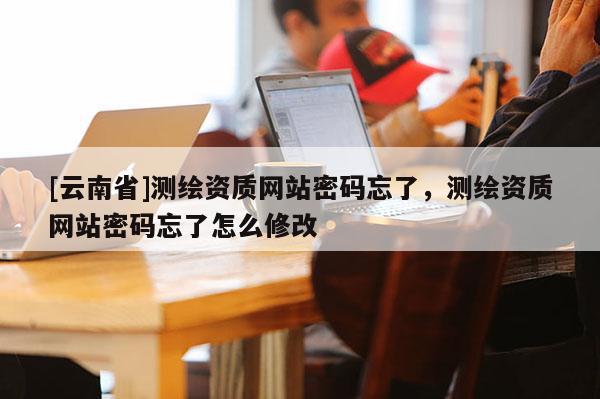 [云南省]測繪資質網站密碼忘了，測繪資質網站密碼忘了怎么修改