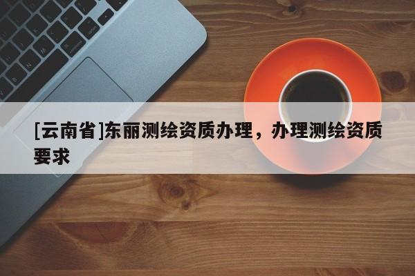 [云南省]東麗測繪資質(zhì)辦理，辦理測繪資質(zhì)要求
