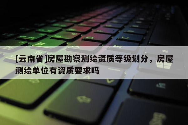 [云南省]房屋勘察測繪資質等級劃分，房屋測繪單位有資質要求嗎