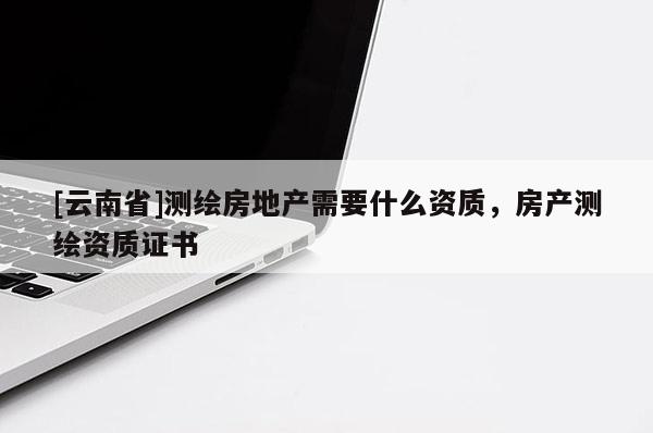 [云南省]測繪房地產需要什么資質，房產測繪資質證書
