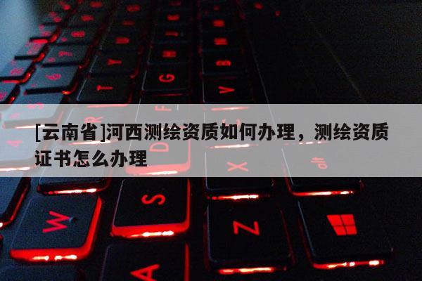 [云南省]河西測繪資質如何辦理，測繪資質證書怎么辦理