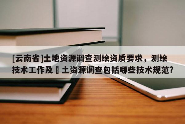 [云南省]土地資源調(diào)查測繪資質(zhì)要求，測繪技術(shù)工作及囯土資源調(diào)查包括哪些技術(shù)規(guī)范?