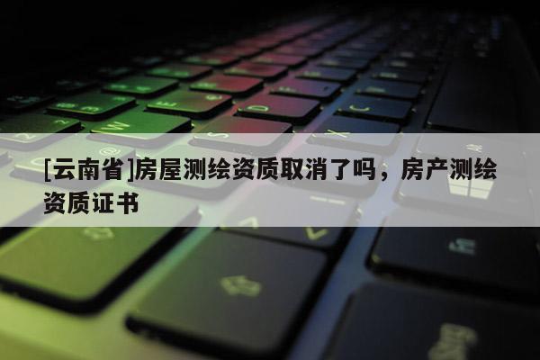 [云南省]房屋測繪資質取消了嗎，房產測繪資質證書