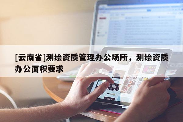 [云南省]測(cè)繪資質(zhì)管理辦公場(chǎng)所，測(cè)繪資質(zhì)辦公面積要求