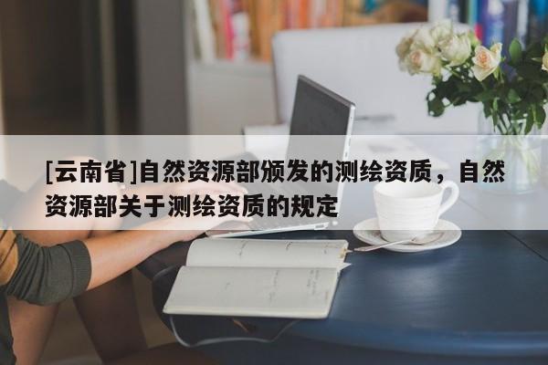 [云南省]自然資源部頒發的測繪資質，自然資源部關于測繪資質的規定