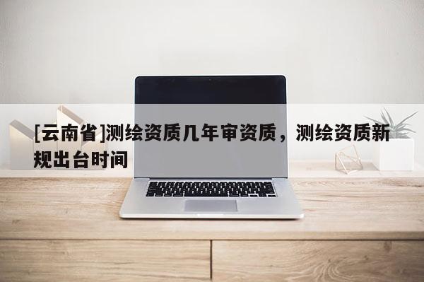 [云南省]測繪資質幾年審資質，測繪資質新規出臺時間