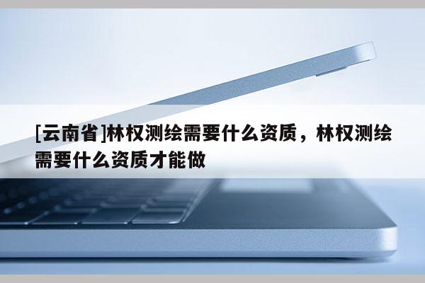 [云南省]林權(quán)測(cè)繪需要什么資質(zhì)，林權(quán)測(cè)繪需要什么資質(zhì)才能做