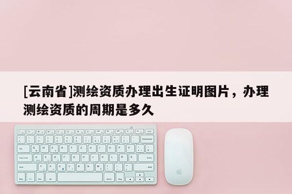 [云南省]測繪資質(zhì)辦理出生證明圖片，辦理測繪資質(zhì)的周期是多久