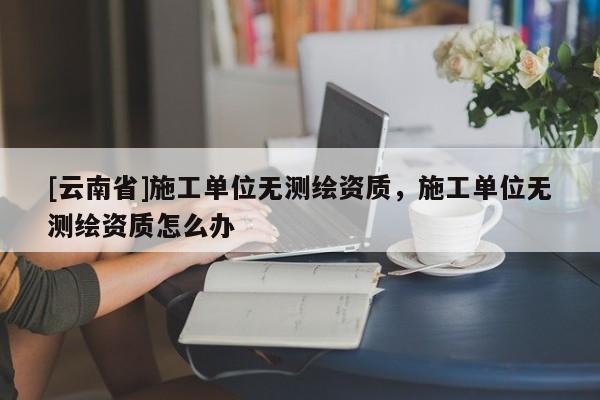 [云南省]施工單位無測繪資質(zhì)，施工單位無測繪資質(zhì)怎么辦